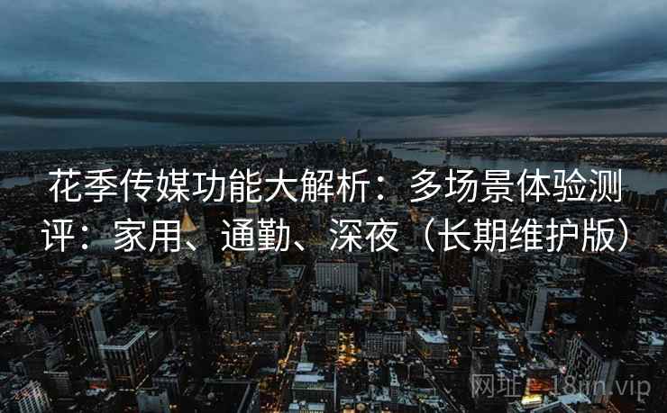 花季传媒功能大解析：多场景体验测评：家用、通勤、深夜（长期维护版）