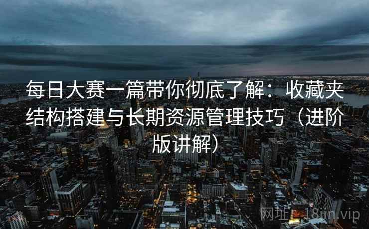 每日大赛一篇带你彻底了解：收藏夹结构搭建与长期资源管理技巧（进阶版讲解）