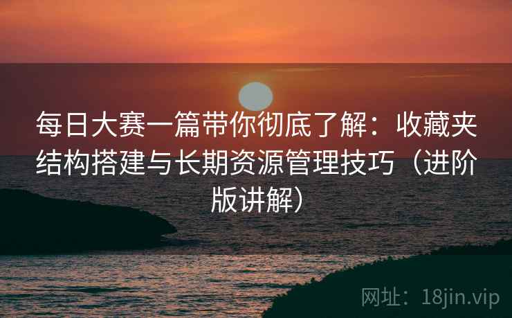 每日大赛一篇带你彻底了解：收藏夹结构搭建与长期资源管理技巧（进阶版讲解）