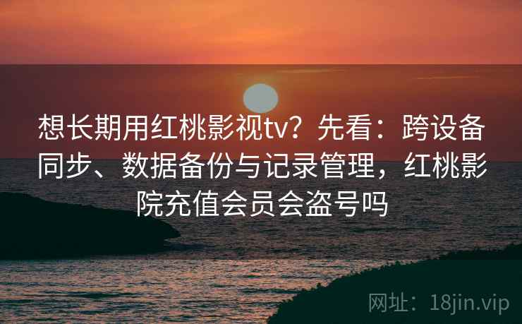 想长期用红桃影视tv？先看：跨设备同步、数据备份与记录管理，红桃影院充值会员会盗号吗
