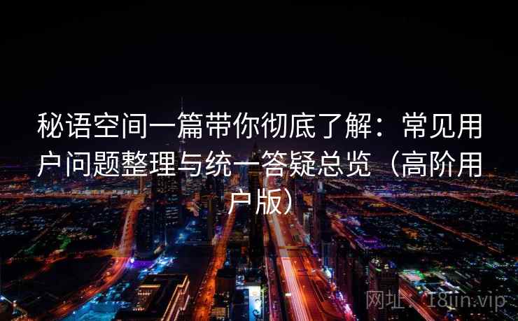 秘语空间一篇带你彻底了解：常见用户问题整理与统一答疑总览（高阶用户版）