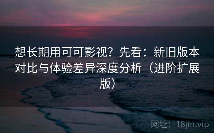 想长期用可可影视？先看：新旧版本对比与体验差异深度分析（进阶扩展版）