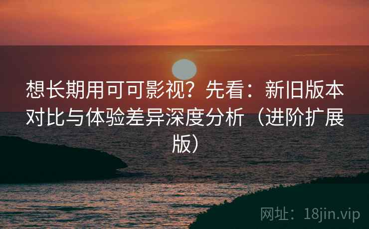 想长期用可可影视？先看：新旧版本对比与体验差异深度分析（进阶扩展版）