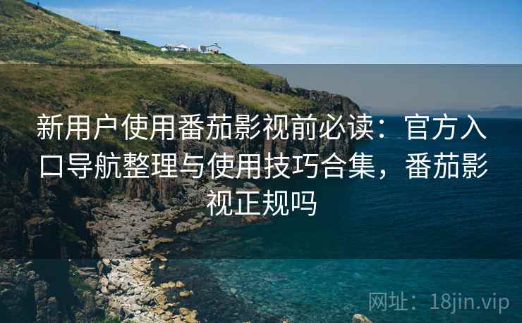 新用户使用番茄影视前必读：官方入口导航整理与使用技巧合集，番茄影视正规吗