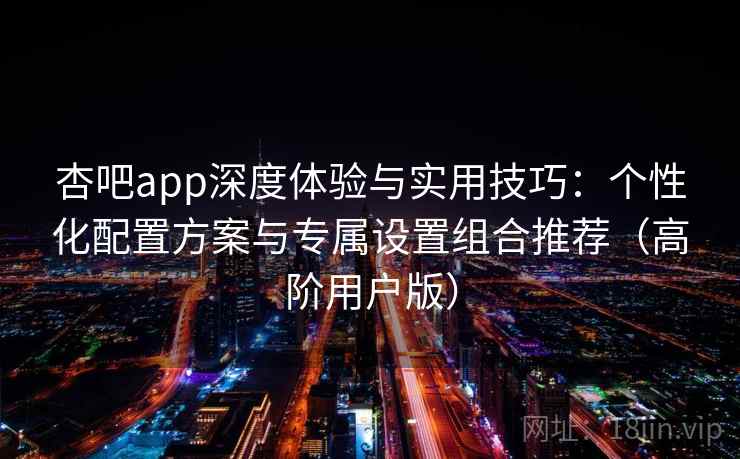 杏吧app深度体验与实用技巧：个性化配置方案与专属设置组合推荐（高阶用户版）