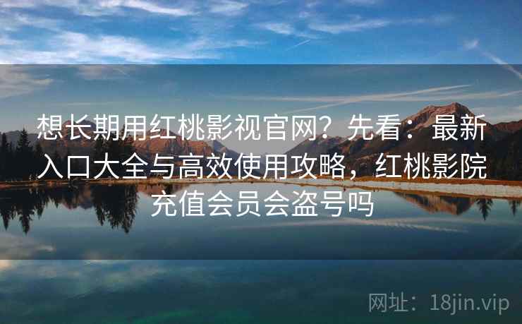 想长期用红桃影视官网？先看：最新入口大全与高效使用攻略，红桃影院充值会员会盗号吗