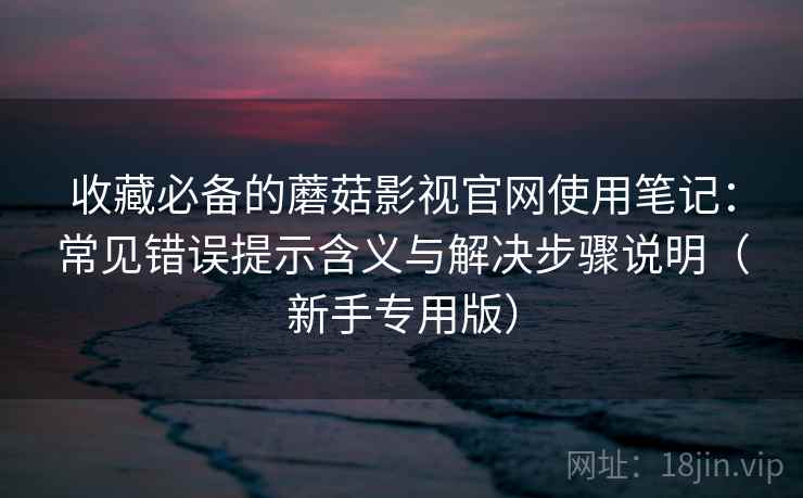 收藏必备的蘑菇影视官网使用笔记：常见错误提示含义与解决步骤说明（新手专用版）