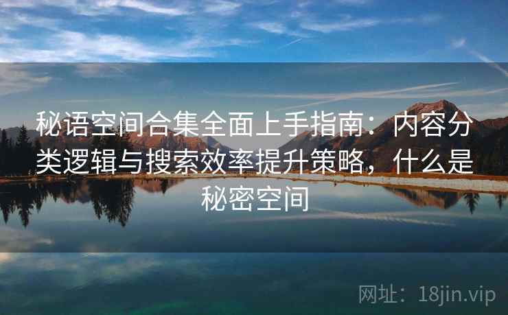 秘语空间合集全面上手指南:内容分类逻辑与搜索效率提升策略,什么是秘密空间 秘语空间合集全面上手指南:内容分类逻辑与搜索效率提升策略,什么是秘密空间