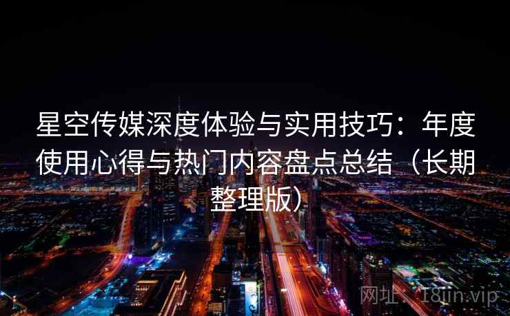 星空传媒深度体验与实用技巧：年度使用心得与热门内容盘点总结（长期整理版）