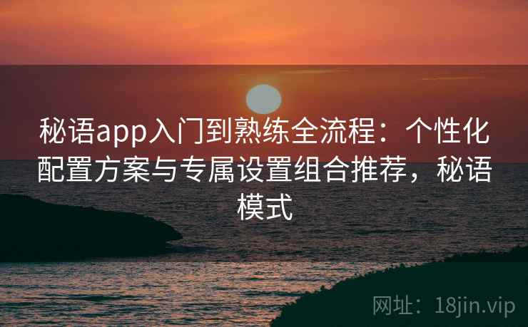 秘语app入门到熟练全流程：个性化配置方案与专属设置组合推荐，秘语模式