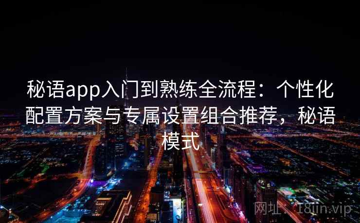 秘语app入门到熟练全流程：个性化配置方案与专属设置组合推荐，秘语模式