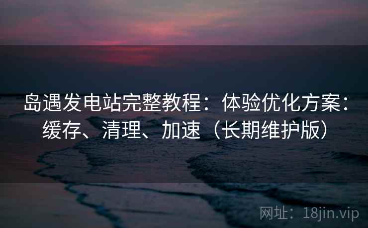 岛遇发电站完整教程：体验优化方案：缓存、清理、加速（长期维护版）