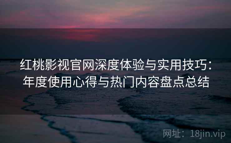 红桃影视官网深度体验与实用技巧：年度使用心得与热门内容盘点总结