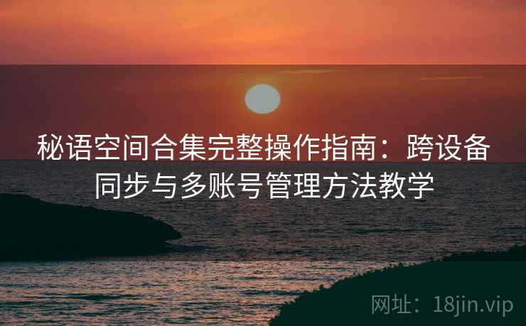 秘语空间合集完整操作指南：跨设备同步与多账号管理方法教学