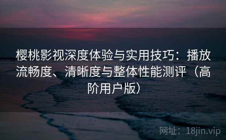 樱桃影视深度体验与实用技巧：播放流畅度、清晰度与整体性能测评（高阶用户版）
