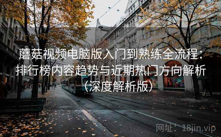 蘑菇视频电脑版入门到熟练全流程：排行榜内容趋势与近期热门方向解析（深度解析版）