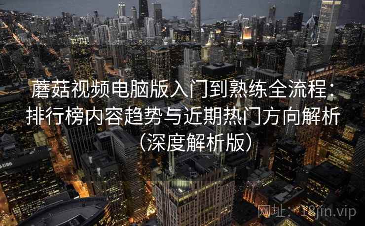 蘑菇视频电脑版入门到熟练全流程：排行榜内容趋势与近期热门方向解析（深度解析版）