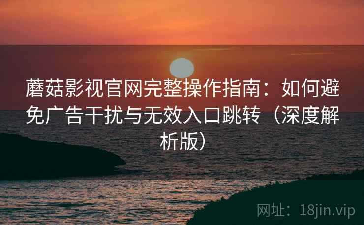 蘑菇影视官网完整操作指南：如何避免广告干扰与无效入口跳转（深度解析版）