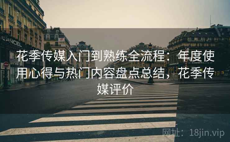 花季传媒入门到熟练全流程：年度使用心得与热门内容盘点总结，花季传媒评价