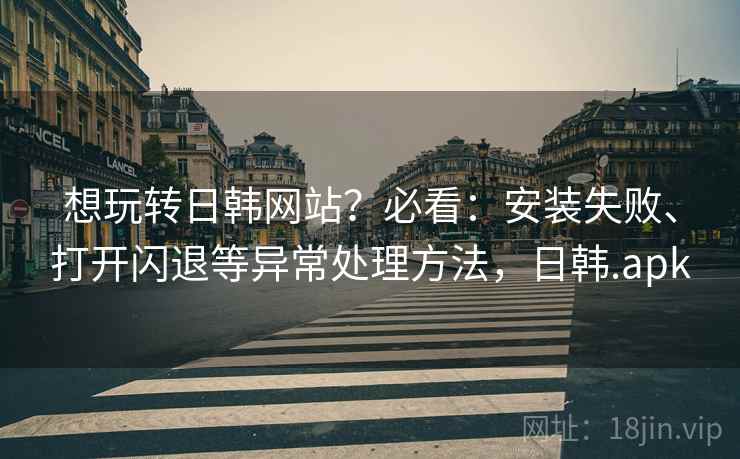 想玩转日韩网站？必看：安装失败、打开闪退等异常处理方法，日韩.apk