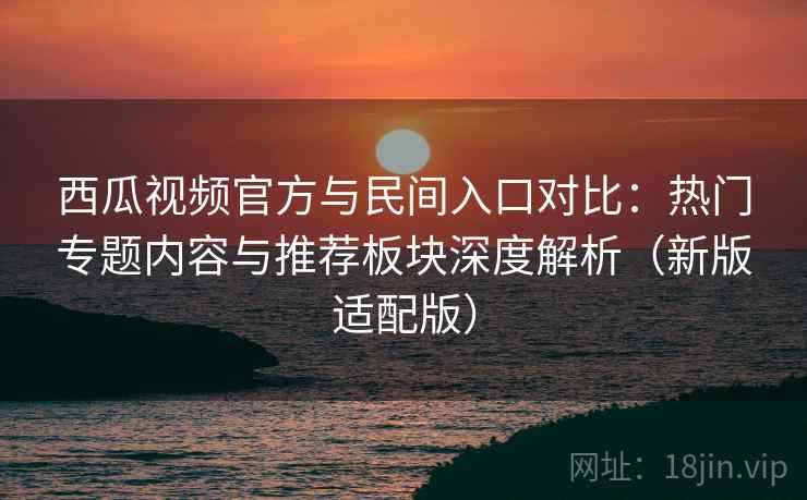 西瓜视频官方与民间入口对比：热门专题内容与推荐板块深度解析（新版适配版）