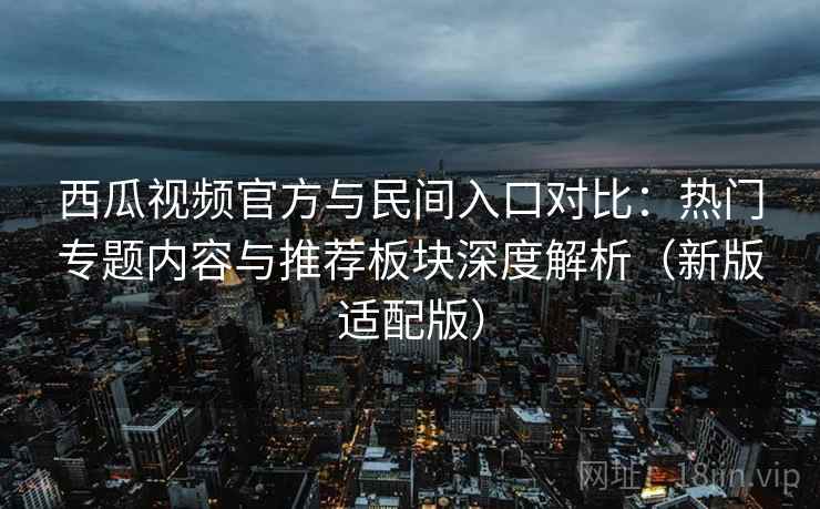 西瓜视频官方与民间入口对比：热门专题内容与推荐板块深度解析（新版适配版）
