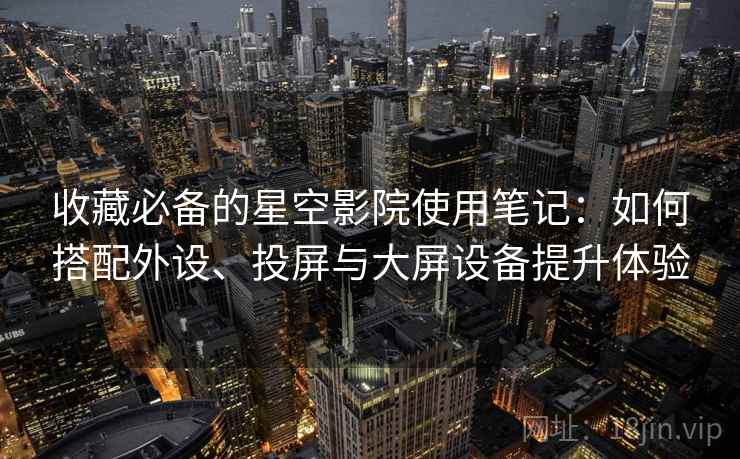 收藏必备的星空影院使用笔记：如何搭配外设、投屏与大屏设备提升体验