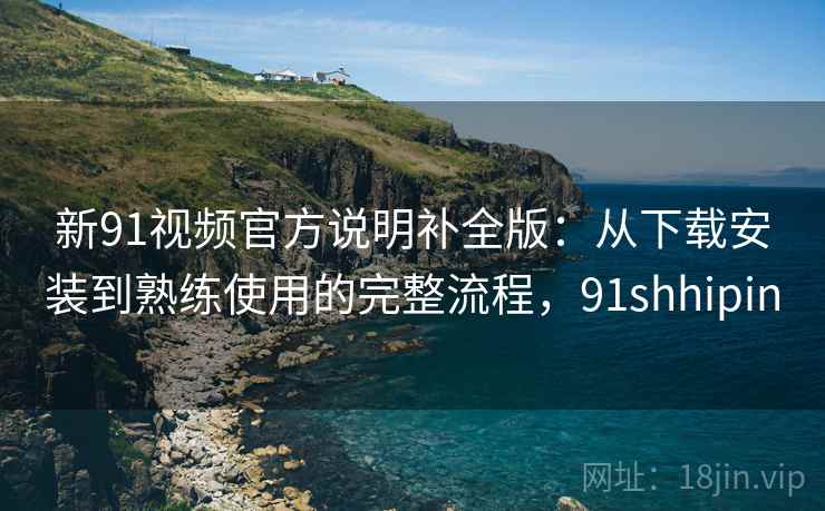 新91视频官方说明补全版：从下载安装到熟练使用的完整流程，91shhipin