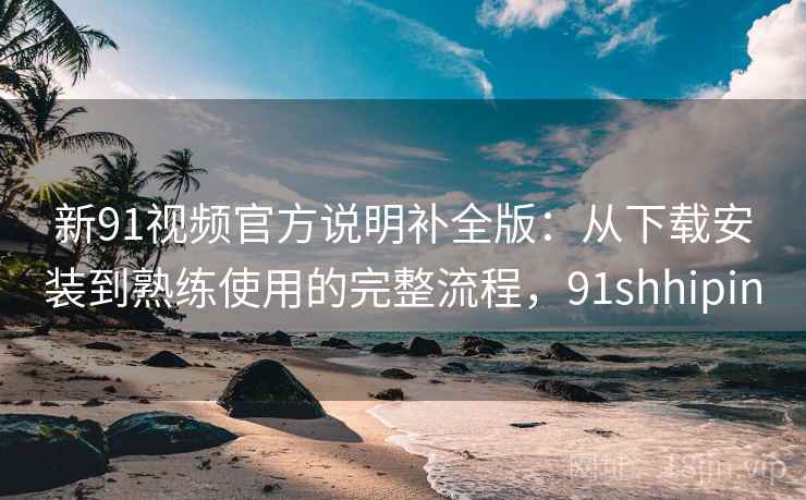 新91视频官方说明补全版：从下载安装到熟练使用的完整流程，91shhipin