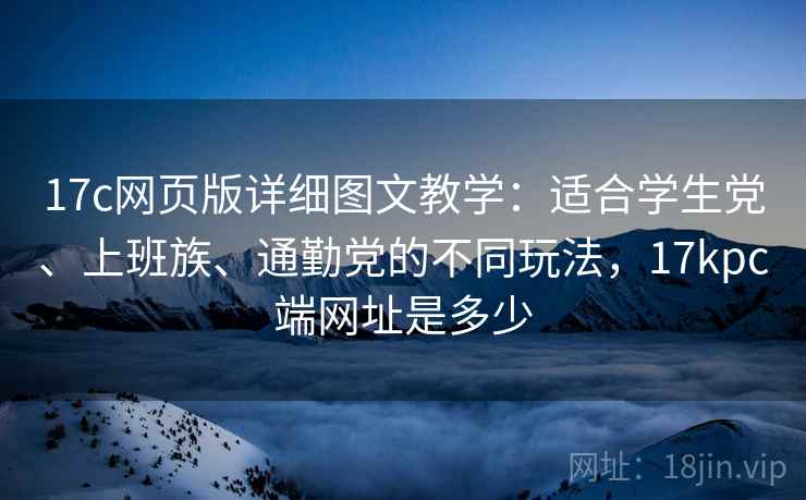 17c网页版详细图文教学：适合学生党、上班族、通勤党的不同玩法，17kpc端网址是多少