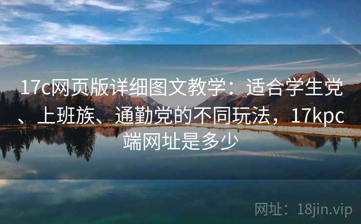 17c网页版详细图文教学：适合学生党、上班族、通勤党的不同玩法，17kpc端网址是多少