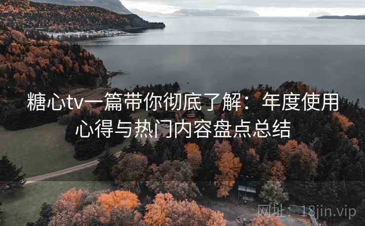糖心tv一篇带你彻底了解：年度使用心得与热门内容盘点总结