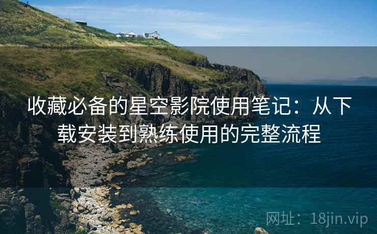 收藏必备的星空影院使用笔记：从下载安装到熟练使用的完整流程