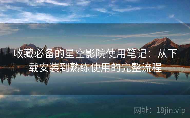 收藏必备的星空影院使用笔记：从下载安装到熟练使用的完整流程