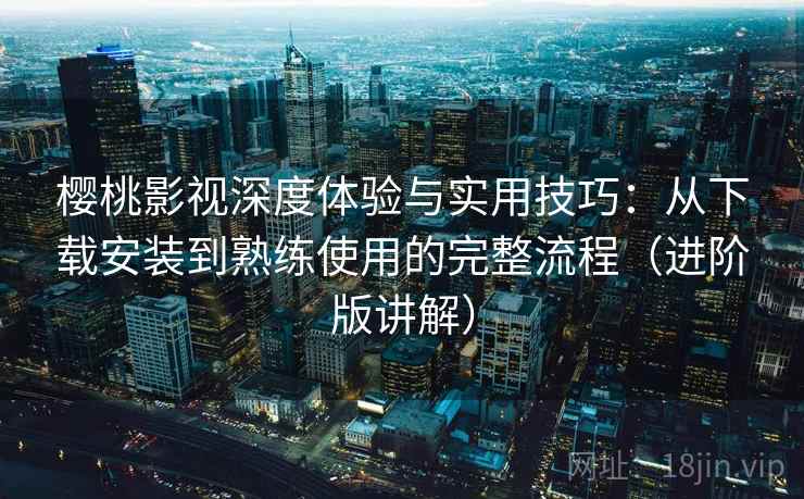 樱桃影视深度体验与实用技巧：从下载安装到熟练使用的完整流程（进阶版讲解）