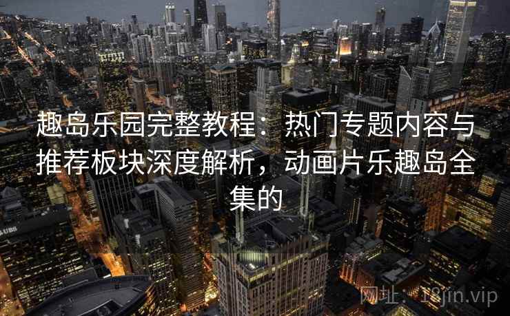 趣岛乐园完整教程：热门专题内容与推荐板块深度解析，动画片乐趣岛全集的