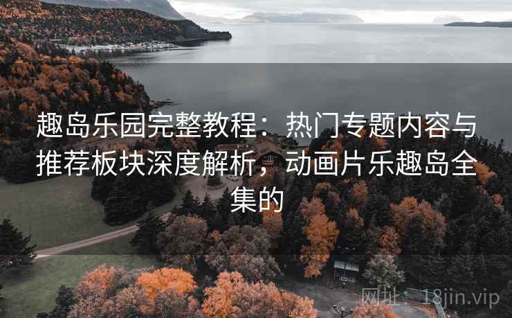 趣岛乐园完整教程：热门专题内容与推荐板块深度解析，动画片乐趣岛全集的
