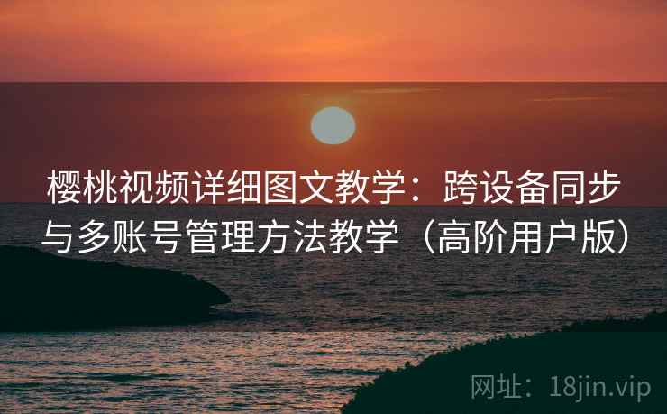 樱桃视频详细图文教学：跨设备同步与多账号管理方法教学（高阶用户版）