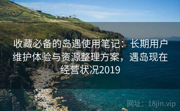 收藏必备的岛遇使用笔记：长期用户维护体验与资源整理方案，遇岛现在经营状况2019