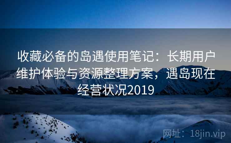 收藏必备的岛遇使用笔记：长期用户维护体验与资源整理方案，遇岛现在经营状况2019