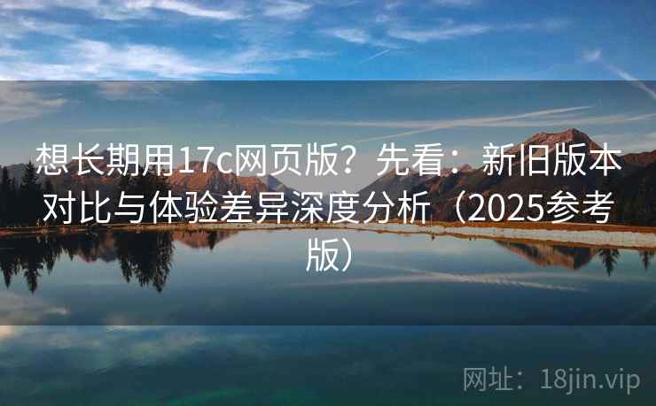 想长期用17c网页版？先看：新旧版本对比与体验差异深度分析（2025参考版）