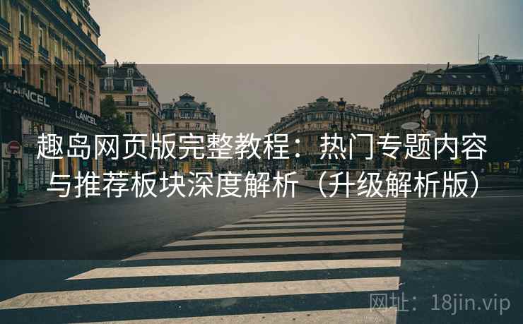 趣岛网页版完整教程：热门专题内容与推荐板块深度解析（升级解析版）