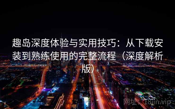 趣岛深度体验与实用技巧：从下载安装到熟练使用的完整流程（深度解析版）