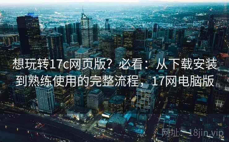想玩转17c网页版？必看：从下载安装到熟练使用的完整流程，17网电脑版