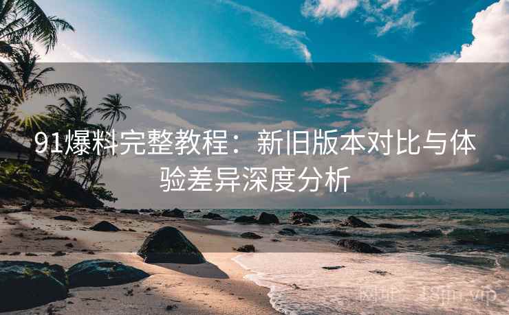 91爆料完整教程：新旧版本对比与体验差异深度分析
