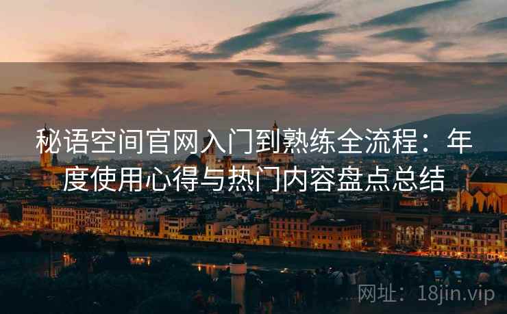 秘语空间官网入门到熟练全流程：年度使用心得与热门内容盘点总结