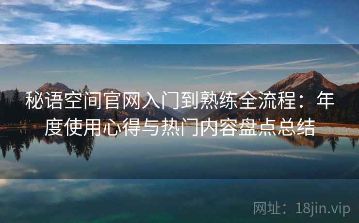 秘语空间官网入门到熟练全流程：年度使用心得与热门内容盘点总结