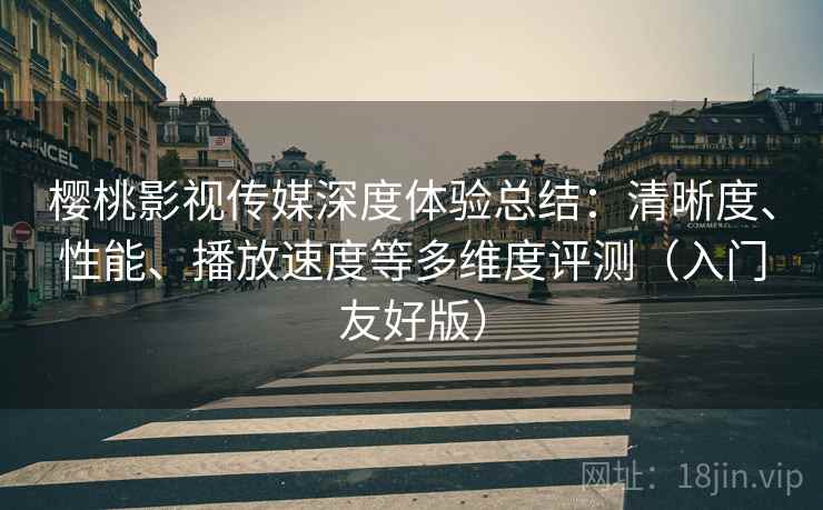 樱桃影视传媒深度体验总结：清晰度、性能、播放速度等多维度评测（入门友好版）