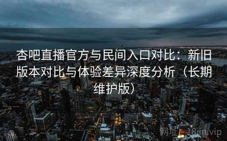 杏吧直播官方与民间入口对比：新旧版本对比与体验差异深度分析（长期维护版）