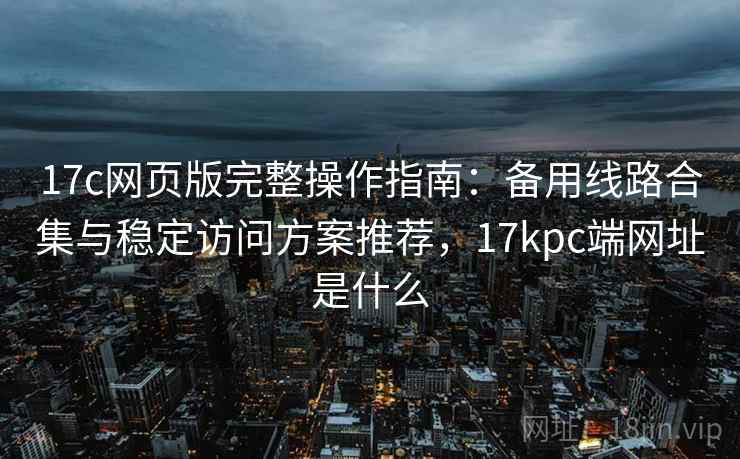 17c网页版完整操作指南:备用线路合集与稳定访问方案推荐,17kpc端网址是什么 17c网页版完整操作指南:备用线路合集与稳定访问方案推荐,17kpc端网址是什么